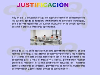JUSTIFICACIÓNHoy en día  la educación ocupa un lugar prioritario en el desarrollo de los pueblos donde se relaciona íntimamente la evolución tecnológica, que a su vez representa un auxiliar invaluable en la acción docente durante el proceso enseñanza-aprendizaje.El uso de las TIC en la educación, se está convirtiendo entonces  en una realidad que obliga a los sistemas educativos y por ende a los maestros a ir  acorde con este avance tecnológico con el fin de preparar a los educandos para la vida, el trabajo y la ciencia, permitiendo resolver problemas mediante el trabajo colaborativo actuando los  maestros como facilitadores de procesos, proveedores de recursos, buscadores de información y generadores críticos de conocimiento.