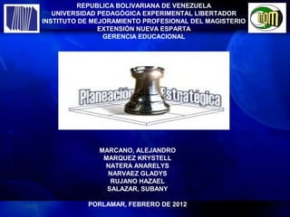 REPUBLICA BOLIVARIANA DE VENEZUELA
   UNIVERSIDAD PEDAGÓGICA EXPERIMENTAL LIBERTADOR
INSTITUTO DE MEJORAMIENTO PROFESIONAL DEL MAGISTERIO
               EXTENSIÓN NUEVA ESPARTA
                GERENCIA EDUCACIONAL




              MARCANO, ALEJANDRO
               MARQUEZ KRYSTELL
               NATERA ANARELYS
                NARVAEZ GLADYS
                 RUJANO HAZAEL
                SALAZAR, SUBANY

           PORLAMAR, FEBRERO DE 2012
 