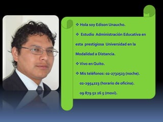  Hola soy Edison Unaucho.

 Estudio Administración Educativa en

esta prestigiosa Universidad en la

Modalidad a Distancia.

 Vivo en Quito.

 Mis teléfonos: 02-2732523 (noche).

  02-2954223 (horario de oficina).

  09 879 52 26 5 (movi).
 