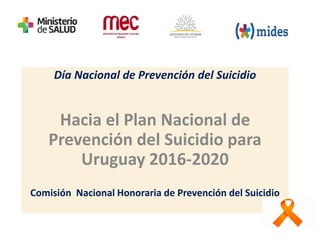 Día Nacional de Prevención del Suicidio
Hacia el Plan Nacional de
Prevención del Suicidio para
Uruguay 2016-2020
Comisión Nacional Honoraria de Prevención del Suicidio
 