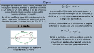 Elipses
Una elipse es una curva plana, simple, cerrada, con
dos ejes de simetría, formada al cortar la superficie
de un cono por un plano oblicuo al eje de simetría y
con un ángulo mayor que el de la generatriz
respecto al eje de revolución.
La elipse es el lugar geométrico de los puntos del
plano cuya suma de distancias a dos puntos fijos
llamados focos es constante, esto es, pF + pF′ = 2a.
La ecuación de una elipse en posición
estándar toma la forma
Ejemplo
x2
a2 +
Y2
b2 = 1 con a > b.
A la ecuación (1) también se le conoce como la
ecuación reducida de la elipse de eje horizontal, y
si a¡b, se le conoce como la ecuación reducida de
la elipse de eje vertical.
Además, si el centro de la elipse no es el origen,
entonces la ecuación de una elipse toma la forma
X − x0
2
a2 +
y−y0
2
b2 =1,
donde el punto x0, y0 corresponde al centro de
dicha elipse. Nuevamente, si a¿b, la elipse se
encuentra en posición horizontal, y si a¡b, la
elipse se encuentra en posición vertical.
 