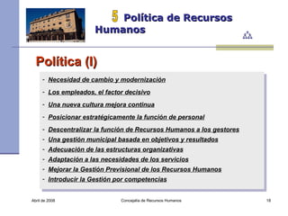 Abril de 2008 Concejalía de Recursos Humanos  Política de Recursos Humanos 5 Política (I) Necesidad de cambio y modernización   Los empleados, el factor decisivo   Una nueva cultura mejora continua   Posicionar estratégicamente la función de personal   Descentralizar la función de Recursos Humanos a los gestores   Una gestión municipal basada en objetivos y resultados   Adecuación de las estructuras organizativas   Adaptación a las necesidades de los servicios   Mejorar la Gestión Previsional de los Recursos Humanos   Introducir la Gestión por competencias   