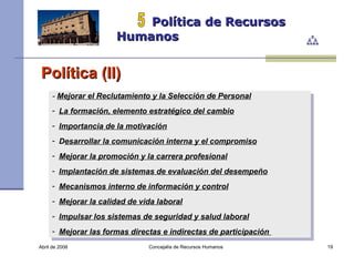 Abril de 2008 Concejalía de Recursos Humanos  Política de Recursos Humanos 5 Política (II) -  Mejorar el Reclutamiento y la Selección de Personal   La formación, elemento estratégico del cambio   Importancia de la motivación   D esarrollar la comunicación interna y el compromiso   Mejorar la promoción y la carrera profesional   Implantación de sistemas de evaluación del desempeño Mecanismos interno de información y control Mejorar la calidad de vida laboral   Impulsar los sistemas de seguridad y salud laboral Mejorar las formas directas e indirectas de participación   