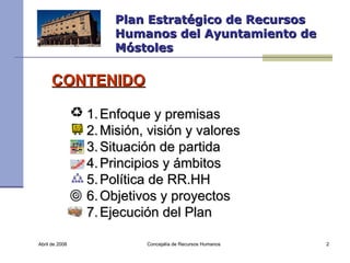 Abril de 2008 Concejalía de Recursos Humanos  Plan Estratégico de Recursos Humanos del Ayuntamiento de Móstoles CONTENIDO Enfoque y premisas Misión, visión y valores Situación de partida Principios y ámbitos Política de RR.HH Objetivos y proyectos Ejecución del Plan 