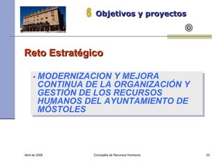 Abril de 2008 Concejalía de Recursos Humanos  Objetivos y proyectos 6 Reto Estratégico  -  MODERNIZACION Y MEJORA CONTINUA DE LA ORGANIZACIÓN Y GESTIÓN DE LOS RECURSOS HUMANOS DEL AYUNTAMIENTO DE MÓSTOLES 