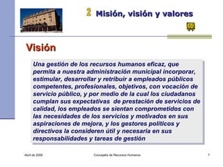 Abril de 2008 Concejalía de Recursos Humanos  Misión, visión y valores   2 Visión Una gestión de los recursos humanos eficaz, que permita a nuestra administración municipal incorporar, estimular, desarrollar y retribuir a empleados públicos competentes, profesionales, objetivos, con vocación de servicio público, y por medio de la cual los ciudadanos cumplan sus expectativas  de prestación de servicios de calidad, los empleados se sientan comprometidos con las necesidades de los servicios y motivados en sus aspiraciones de mejora, y los gestores políticos y directivos la consideren útil y necesaria en sus responsabilidades y tareas de gestión   