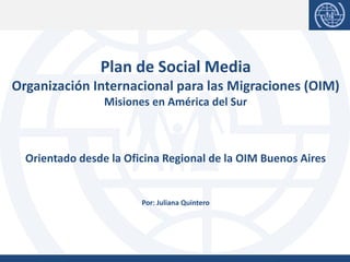 Plan de Social Media
Organización Internacional para las Migraciones (OIM)
Misiones en América del Sur
Orientado desde la Oficina Regional de la OIM Buenos Aires
Por: Juliana Quintero
 