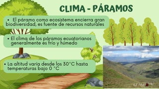 CLIMA - PÁRAMOS
El clima de los páramos ecuatorianos
generalmente es frío y húmedo
La altitud varía desde los 30°C hasta
temperaturas bajo 0 °C
El páramo como ecosistema encierra gran
biodiversidad, es fuente de recursos naturales
 