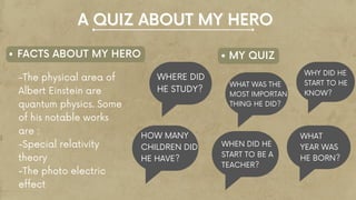 -The physical area of
Albert Einstein are
quantum physics. Some
of his notable works
are :
-Special relativity
theory
-The photo electric
effect
F
FACTS ABOUT MY HERO MY QUIZ
A QUIZ ABOUT MY HERO
A QUIZ ABOUT MY HERO
WHERE DID
HE STUDY?
HOW MANY
CHILDREN DID
HE HAVE?
WHAT WAS THE
MOST IMPORTAN
THING HE DID?
WHEN DID HE
START TO BE A
TEACHER?
WHY DID HE
START TO HE
KNOW?
WHAT
YEAR WAS
HE BORN?
 