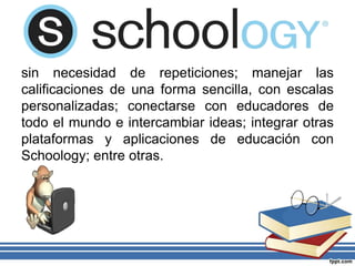 sin necesidad de repeticiones; manejar las
calificaciones de una forma sencilla, con escalas
personalizadas; conectarse con educadores de
todo el mundo e intercambiar ideas; integrar otras
plataformas y aplicaciones de educación con
Schoology; entre otras.
 