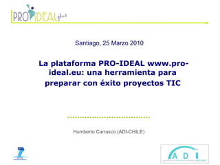 Humberto Carrasco (ADI-CHILE) Santiago, 25 Marzo 2010   La plataforma PRO-IDEAL www.pro-ideal.eu: una herramienta para preparar con éxito proyectos TIC 