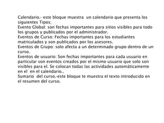 Calendario.- este bloque muestra  un calendario que presenta los siguientes Tipos; Evento Global: son fechas importantes para sitios visibles para todo los grupos y publicados por el administrador. Eventos de Curso: Fechas importantes para los estudiantes matriculados y son publicados por los asesores. Eventos de Grupo: solo afecta a un determinado grupo dentro de un curso. Eventos de usuario: Son fechas importantes para cada usuario en particular son eventos creados por el mismo usuario que solo son  visibles para el. Se colocan todas las actividades automáticamente en el  en el calendario..  Sumario  del curso.-este bloque te muestra el texto introducido en el resumen del curso. 