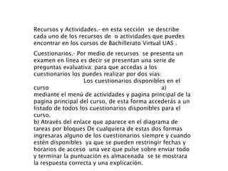 Recursos y Actividades.- en esta sección  se describe cada uno de los recursos de  o actividades que puedes encontrar en los cursos de Bachillerato Virtual UAS . Cuestionarios.- Por medio de recursos  se presenta un examen en línea es decir se presentan una serie de preguntas evaluativa: para que accedas a los cuestionarios los puedes realizar por dos vías:  Los cuestionarios disponibles en el curso  a) mediante el menú de actividades y pagina principal de la pagina principal del curso, de esta forma accederás a un listado de todos los cuestionarios disponibles para el curso. b) Através del enlace que aparece en el diagrama de tareas por bloques De cualquiera de estas dos formas  ingresaras alguno de los cuestionarios siempre y cuando estén disponibles  ya que se pueden restringir fechas y horarios de acceso  una vez que pulse sobre enviar todo y terminar la puntuación es almacenada  se te mostrara la respuesta correcta y una explicación. 
