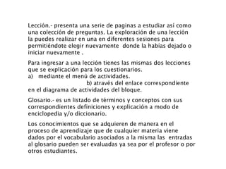 Lección.- presenta una serie de paginas a estudiar así como una colección de preguntas. La exploración de una lección  la puedes realizar en una en diferentes sesiones para permitiéndote elegir nuevamente  donde la habías dejado o iniciar nuevamente . Para ingresar a una lección tienes las mismas dos lecciones que se explicación para los cuestionarios. a)  mediante el menú de actividades.  b) através del enlace correspondiente en el diagrama de actividades del bloque. Glosario.- es un listado de términos y conceptos con sus correspondientes definiciones y explicación a modo de enciclopedia y/o diccionario. Los conocimientos que se adquieren de manera en el proceso de aprendizaje que de cualquier materia viene dados por el vocabulario asociados a la misma las  entradas al glosario pueden ser evaluadas ya sea por el profesor o por otros estudiantes. 