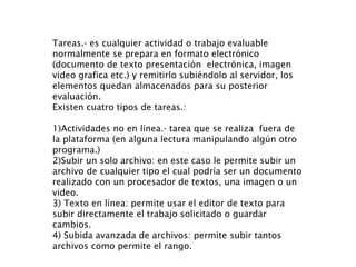 Tareas.- es cualquier actividad o trabajo evaluable normalmente se prepara en formato electrónico (documento de texto presentación  electrónica, imagen video grafica etc.) y remitirlo subiéndolo al servidor, los elementos quedan almacenados para su posterior evaluación. Existen cuatro tipos de tareas.:  1)Actividades no en línea.- tarea que se realiza  fuera de la plataforma (en alguna lectura manipulando algún otro programa.) 2)Subir un solo archivo: en este caso le permite subir un archivo de cualquier tipo el cual podría ser un documento realizado con un procesador de textos, una imagen o un video. 3) Texto en línea: permite usar el editor de texto para subir directamente el trabajo solicitado o guardar cambios. 4) Subida avanzada de archivos: permite subir tantos archivos como permite el rango. 