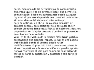 Foros.- Son unas de las herramientas de comunicación asíncrona (que se da en diferente lugar) que permite la comunicación  desde los participantes desde cualquier lugar en el que este disponible una conexión de Internet sin estar dentro del sistema al mismo tiempo.  Foro de noticias.- en el cual se colocan mensajes de carácter general, para participar solo basta dar clic en colocar un nuevo tema todas fechas de exámenes horarios de practicas o cualquier otro aviso también se presentan en el bloque de novedades.  Wiki.- es la abreviatura de la palabra “Wiki Wiki”  palabra en hawaiano que significa  rápido, lo cual es una pagina web editable donde el usuario puede hacer modificaciones. El principio básico de ellos es construir sitios compartidos y de colaboración  así puedes aportar nuevos contenido al sitio para compartir en el editor de textos declaras tu aportación y posterior a ello oprimes guardar. 