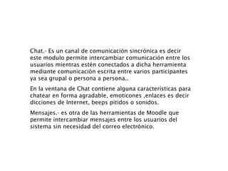 Chat.- Es un canal de comunicación sincrónica es decir  este modulo permite intercambiar comunicación entre los usuarios mientras estén conectados a dicha herramienta mediante comunicación escrita entre varios participantes ya sea grupal o persona a persona.. En la ventana de Chat contiene alguna características para chatear en forma agradable, emoticones ,enlaces es decir dicciones de Internet, beeps pitidos o sonidos. Mensajes.- es otra de las herramientas de Moodle que permite intercambiar mensajes entre los usuarios del sistema sin necesidad del correo electrónico. 