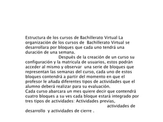 Estructura de los cursos de Bachillerato Virtual La organización de los cursos de  Bachillerato Virtual se desarrollara por bloques que cada uno tendrá una duración de una semana.  Después de la creación de un curso su configuración y la matricula de usuarios, estos podrán acceder al mismo y observar  una serie de bloques que representan las semanas del curso, cada uno de estos bloques contendrá a partir del momento en que el profesor le añada diferentes tipos de actividades que el alumno deberá realizar para su evaluación. Cada curso abarcara un mes quiere decir que contendrá cuatro bloques a su ves cada bloque estará integrado por  tres tipos de actividades: Actividades previas,  actividades de desarrollo  y actividades de cierre . 