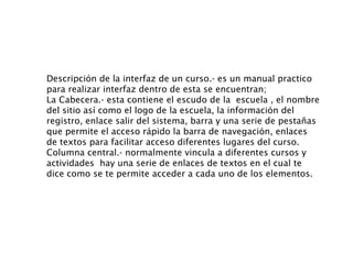Descripción de la interfaz de un curso.- es un manual practico para realizar interfaz dentro de esta se encuentran;  La Cabecera.- esta contiene el escudo de la  escuela , el nombre del sitio así como el logo de la escuela, la información del registro, enlace salir del sistema, barra y una serie de pestañas que permite el acceso rápido la barra de navegación, enlaces de textos para facilitar acceso diferentes lugares del curso.  Columna central.- normalmente vincula a diferentes cursos y actividades  hay una serie de enlaces de textos en el cual te dice como se te permite acceder a cada uno de los elementos. 