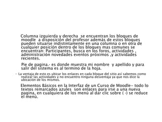Columna izquierda y derecha  se encuentran los bloques de moodle  a disposición del profesor además de estos bloques pueden situarse indistintamente en una columna o en otra de cualquier posición dentro de los bloques mas comunes se encuentran: Participantes, busca en los foros, actividades , administración novedades eventos próximos ,y actividades recientes.  Pie de pagina.- es donde muestra mi nombre  y apellido y para salir del sistema es al termino de la hoja. ·  La ventaja de esto es ubicar los enlaces en cada bloque del sitio así sabemos como realizar las actividades y no encuentro ninguna desventaja ya que nos dice la ubicación de los mismos. Elementos Básicos en la Interfaz de un Curso de Moodle-- todo lo textos remarcados azules  son enlaces para irse a una nueva pagina, en cualquiera de los menú al dar clic sobre ( -) se reduce el menú.  