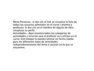 Menú Personas.- si das clic al link se visualiza la lista de todos los usuarios admitidos en el curso ( alumno y profesor). Si das clic en el nombre de alguno de ellos visualizas su perfil.  Actividades.- Aquí muestra todas las categorías de actividades y recursos que el profesor va a utilizar en el curso. Este bloque lo puedes utilizar en forma rápida  para los diferentes tipos de actividades independientemente del tema o sección en la que se encuentre. 
