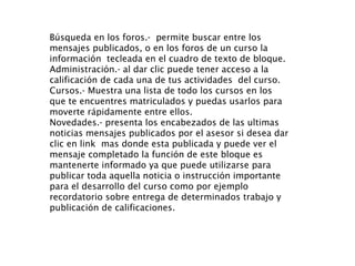 Búsqueda en los foros.-  permite buscar entre los mensajes publicados, o en los foros de un curso la información  tecleada en el cuadro de texto de bloque. Administración.- al dar clic puede tener acceso a la calificación de cada una de tus actividades  del curso. Cursos.- Muestra una lista de todo los cursos en los que te encuentres matriculados y puedas usarlos para moverte rápidamente entre ellos. Novedades.- presenta los encabezados de las ultimas noticias mensajes publicados por el asesor si desea dar clic en link  mas donde esta publicada y puede ver el mensaje completado la función de este bloque es mantenerte informado ya que puede utilizarse para publicar toda aquella noticia o instrucción importante para el desarrollo del curso como por ejemplo recordatorio sobre entrega de determinados trabajo y publicación de calificaciones. 