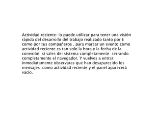 Actividad reciente- lo puede utilizar para tener una visión rápida del desarrollo del trabajo realizado tanto por ti como por tus compañeros , para marcar un evento como actividad reciente es tan solo la hora y la fecha de la conexión  si sales del sistema completamente  serrando completamente el navegador. Y vuelves a entrar inmediatamente observaras que han desaparecido los mensajes  como actividad reciente y el panel aparecerá vacío.  