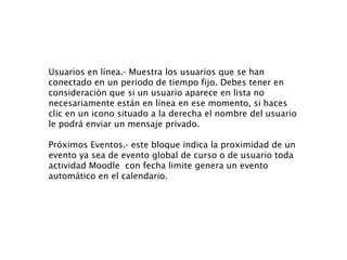 Usuarios en línea.- Muestra los usuarios que se han conectado en un periodo de tiempo fijo. Debes tener en consideración que si un usuario aparece en lista no necesariamente están en línea en ese momento, si haces clic en un icono situado a la derecha el nombre del usuario le podrá enviar un mensaje privado. Próximos Eventos.- este bloque indica la proximidad de un evento ya sea de evento global de curso o de usuario toda actividad Moodle  con fecha limite genera un evento automático en el calendario. 