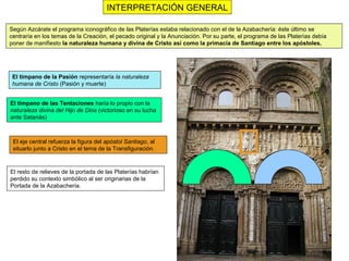 INTERPRETACIÓN GENERAL

Según Azcárate el programa iconográfico de las Platerías estaba relacionado con el de la Azabachería: éste último se
centraría en los temas de la Creación, el pecado original y la Anunciación. Por su parte, el programa de las Platerías debía
poner de manifiesto la naturaleza humana y divina de Cristo así como la primacía de Santiago entre los apóstoles.




 El tímpano de la Pasión representaría la naturaleza
 humana de Cristo (Pasión y muerte)


El tímpano de las Tentaciones haría lo propio con la
naturaleza divina del Hijo de Dios (victorioso en su lucha
ante Satanás)



 El eje central refuerza la figura del apóstol Santiago, al
 situarlo junto a Cristo en el tema de la Transfiguración.



El resto de relieves de la portada de las Platerías habrían
perdido su contexto simbólico al ser originarias de la
Portada de la Azabachería.
 