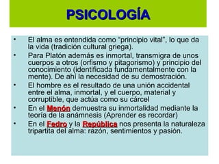 PSICOLOGÍAPSICOLOGÍA
• El alma es entendida como “principio vital”, lo que da
la vida (tradición cultural griega).
• Para Platón además es inmortal, transmigra de unos
cuerpos a otros (orfismo y pitagorismo) y principio del
conocimiento (identificada fundamentalmente con la
mente). De ahí la necesidad de su demostración.
• El hombre es el resultado de una unión accidental
entre el alma, inmortal, y el cuerpo, material y
corruptible, que actúa como su cárcel
• En el MenónMenón demuestra su inmortalidad mediante la
teoría de la anámnesis (Aprender es recordar)
• En el FedroFedro y la RepúblicaRepública nos presenta la naturaleza
tripartita del alma: razón, sentimientos y pasión.
 