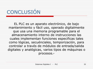 Sistemas Digitales I - PLC 32
CONCLUSIÓN
EL PLC es un aparato electrónico, de bajo
mantenimiento y fácil uso, operado digitalmente
que usa una memoria programable para el
almacenamiento interno de instrucciones las
cuales implementan funciones especificas tales
como lógicas, secuénciales, temporización, para
controlar a través de módulos de entrada/salida
digitales y analógicas, varios tipos de máquinas o
procesos.-
 