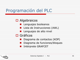 Sistemas Digitales I - PLC 36
Programación del PLC
 Algebraicos
 Lenguajes booleanos
 Lista de Instrucciones (AWL)
 Lenguajes de alto nivel
 Gráficos
 Diagrama de contactos (KOP)
 Diagrama de funciones/bloques
 Intérprete GRAFCET
 