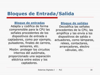Sistemas Digitales I - PLC 18
Bloques de Entrada/Salida
Bloque de entradas
Adapta y codifica de forma
comprensible para la CPU las
señales procedentes de los
dispositivos de entrada o
captadores, como por ejemplo,
pulsadores, finales de carrera,
sensores, etc.
Misión: proteger los circuitos
internos del autómata,
proporcionado una separación
eléctrica entre estos y los
captadores.
Bloque de salidas
Decodifica las señales
procedentes de la CPU, las
amplifica y las envía a los
dispositivos de salida o
actuadores, como lámparas,
relees, contactares,
arrancadores, electro
válvulas, etc.
 