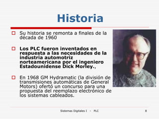 Sistemas Digitales I - PLC 8
Historia
 Su historia se remonta a finales de la
década de 1960
 Los PLC fueron inventados en
respuesta a las necesidades de la
industria automotriz
norteamericana por el ingeniero
Estadounidense Dick Morley.,
 En 1968 GM Hydramatic (la división de
transmisiones automáticas de General
Motors) ofertó un concurso para una
propuesta del reemplazo electrónico de
los sistemas cableados.
 