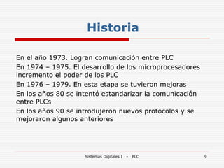 Sistemas Digitales I - PLC 9
En el año 1973. Logran comunicación entre PLC
En 1974 – 1975. El desarrollo de los microprocesadores
incremento el poder de los PLC
En 1976 – 1979. En esta etapa se tuvieron mejoras
En los años 80 se intentó estandarizar la comunicación
entre PLCs
En los años 90 se introdujeron nuevos protocolos y se
mejoraron algunos anteriores
Historia
 
