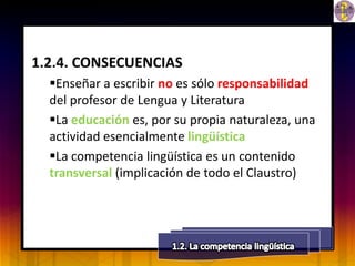 1.2.4. CONSECUENCIAS
  Enseñar a escribir no es sólo responsabilidad
  del profesor de Lengua y Literatura
  La educación es, por su propia naturaleza, una
  actividad esencialmente lingüística
  La competencia lingüística es un contenido
  transversal (implicación de todo el Claustro)
 
