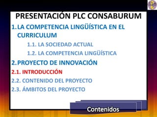 PRESENTACIÓN PLC CONSABURUM
1.LA COMPETENCIA LINGÜÍSTICA EN EL
  CURRICULUM
     1.1. LA SOCIEDAD ACTUAL
     1.2. LA COMPETENCIA LINGÜÍSTICA
2.PROYECTO DE INNOVACIÓN
2.1. INTRODUCCIÓN
2.2. CONTENIDO DEL PROYECTO
2.3. ÁMBITOS DEL PROYECTO
 