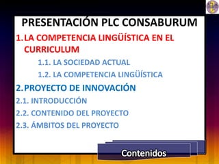 PRESENTACIÓN PLC CONSABURUM
1.LA COMPETENCIA LINGÜÍSTICA EN EL
  CURRICULUM
     1.1. LA SOCIEDAD ACTUAL
     1.2. LA COMPETENCIA LINGÜÍSTICA
2.PROYECTO DE INNOVACIÓN
2.1. INTRODUCCIÓN
2.2. CONTENIDO DEL PROYECTO
2.3. ÁMBITOS DEL PROYECTO
 