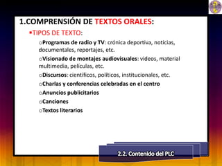 1.COMPRENSIÓN DE TEXTOS ORALES:
  TIPOS DE TEXTO:
    oProgramas de radio y TV: crónica deportiva, noticias,
    documentales, reportajes, etc.
    oVisionado de montajes audiovisuales: videos, material
    multimedia, películas, etc.
    oDiscursos: científicos, políticos, institucionales, etc.
    oCharlas y conferencias celebradas en el centro
    oAnuncios publicitarios
    oCanciones
    oTextos literarios
 