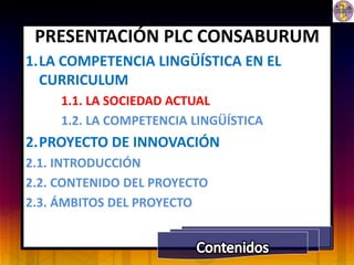 PRESENTACIÓN PLC CONSABURUM
1.LA COMPETENCIA LINGÜÍSTICA EN EL
  CURRICULUM
     1.1. LA SOCIEDAD ACTUAL
     1.2. LA COMPETENCIA LINGÜÍSTICA
2.PROYECTO DE INNOVACIÓN
2.1. INTRODUCCIÓN
2.2. CONTENIDO DEL PROYECTO
2.3. ÁMBITOS DEL PROYECTO
 