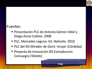 Fuentes:
   Presentación PLC de Antonia Gómez Vidal y
    Diego Arcos Cañete. 2008
   PLC. Mercedes Laguna. Ed. Natívola. 2010
   PLC del IES Mirador de Genil. Iznajar (Córdoba)
   Proyecto de Innovación IES Consaburum.
    Consuegra (Toledo)
 