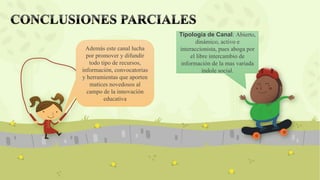 Tipología de Canal: Abierto,
dinámico, activo e
interaccionista, pues aboga por
el libre intercambio de
información de la mas variada
índole social.
Además este canal lucha
por promover y difundir
todo tipo de recursos,
información, convocatorias
y herramientas que aporten
matices novedosos al
campo de la innovación
educativa