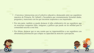 • - Conversa e interacciona con el colectivo educativo, destacando entre sus seguidores
maestros de Primaria, Ed. Infantil y Secundaria que constantemente formulan dudas,
preguntas y menciones con las que encontrar respuestas a sus inquietudes.
• Por otra parte, también se puede destacar el afán colaborativo de sus seguidores que
en ocasiones comparten links, imágenes y gráficos que puede ser de utilidad para la
comunidad suscrita a esta lista.
• Por último, destacar que es una cuenta que no impermeabiliza a sus seguidores con
abrumadora información que colapse su capacidad de atención o percepción.
