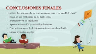 ¿Qué tipo de cuestiones he de tener en cuenta para crear una Red eficaz?
- Hacer un uso continuado de mi perfil social
- Interactuar con los seguidores
- Aportar información y contenidos dinámicos
- Proporcionar temas de debates o que induzcan a la reflexión
- Lanzar preguntas abiertas