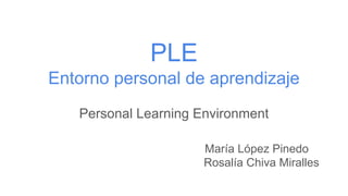 PLE
Entorno personal de aprendizaje
Personal Learning Environment
María López Pinedo
Rosalía Chiva Miralles
 