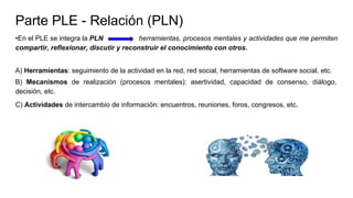 Parte PLE - Relación (PLN)
•En el PLE se integra la PLN herramientas, procesos mentales y actividades que me permiten
compartir, reflexionar, discutir y reconstruir el conocimiento con otros.
A) Herramientas: seguimiento de la actividad en la red, red social, herramientas de software social, etc.
B) Mecanismos de realización (procesos mentales): asertividad, capacidad de consenso, diálogo,
decisión, etc.
C) Actividades de intercambio de información: encuentros, reuniones, foros, congresos, etc
 