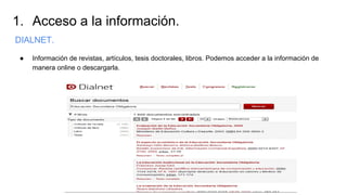 1. Acceso a la información.
DIALNET.
● Información de revistas, artículos, tesis doctorales, libros. Podemos acceder a la información de
manera online o descargarla.
 
