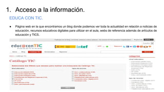 1. Acceso a la información.
EDUCA CON TIC.
● Página web en la que encontramos un blog donde podemos ver toda la actualidad en relación a noticias de
educación, recursos educativos digitales para utilizar en el aula, webs de referencia además de artículos de
educación y TICS.
 