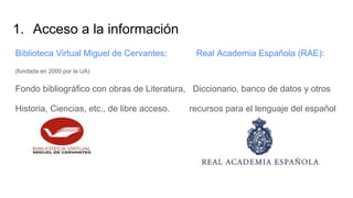 1. Acceso a la información
Biblioteca Virtual Miguel de Cervantes: Real Academia Española (RAE):
(fundada en 2000 por la UA)
Fondo bibliográfico con obras de Literatura, Diccionario, banco de datos y otros
Historia, Ciencias, etc., de libre acceso. recursos para el lenguaje del español
Blogger:
 