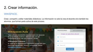 2. Crear información.
WIKISPACE.
Crear, compartir y editar materiales didácticos. La información no solo la crea el docente sino también los
alumnos, que forman parte activa de este proceso.
 